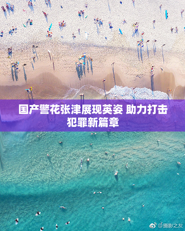 国产警花张津展现英姿 助力打击犯罪新篇章