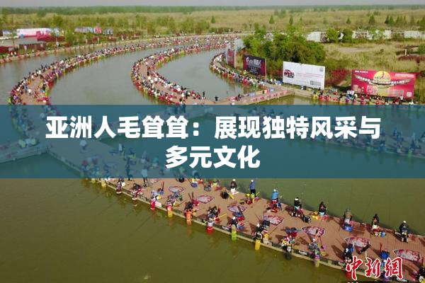 亚洲人毛耸耸：展现独特风采与多元文化