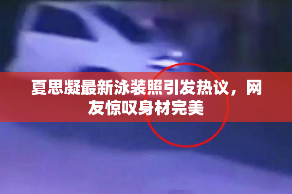 夏思凝最新泳装照引发热议，网友惊叹身材完美
