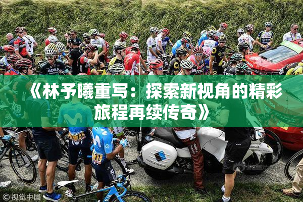 《林予曦重写：探索新视角的精彩旅程再续传奇》