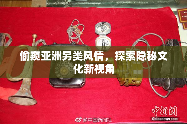 偷窥亚洲另类风情，探索隐秘文化新视角