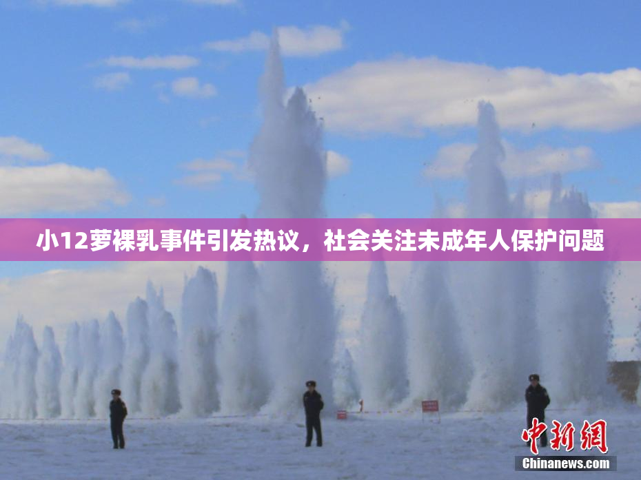 小12萝裸乳事件引发热议，社会关注未成年人保护问题