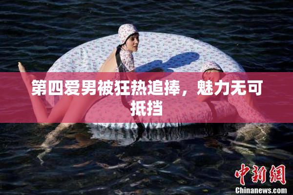 第四爱男被狂热追捧，魅力无可抵挡