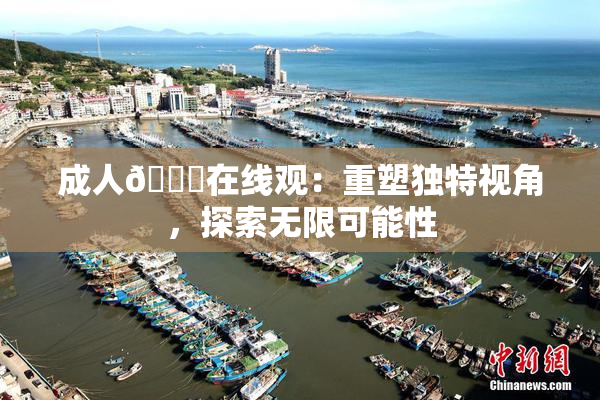 成人🔞在线观：重塑独特视角，探索无限可能性
