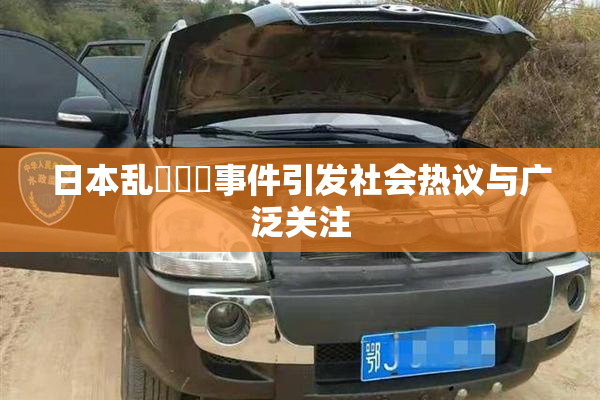 日本乱婬妺妺事件引发社会热议与广泛关注