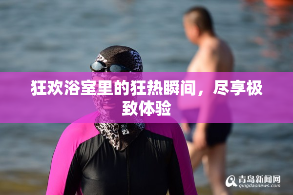 狂欢浴室里的狂热瞬间，尽享极致体验