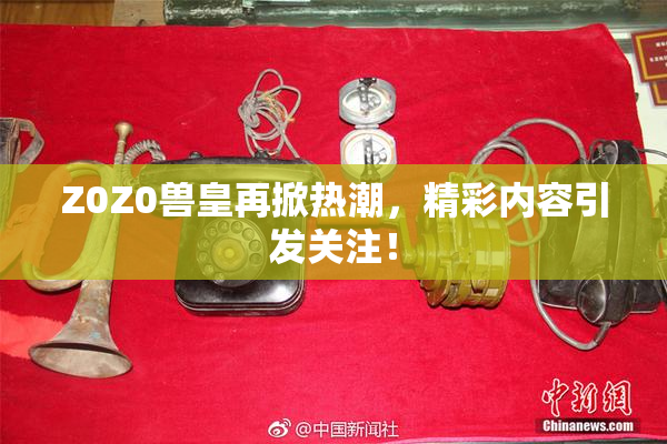 Z0Z0兽皇再掀热潮，精彩内容引发关注！