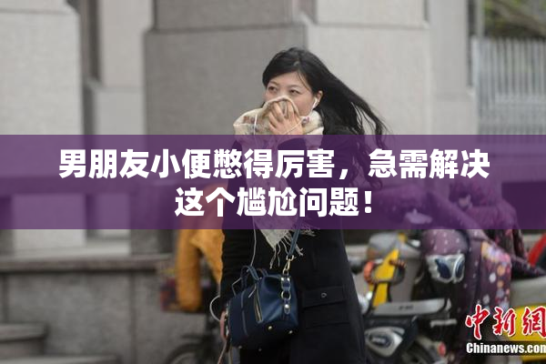 男朋友小便憋得厉害，急需解决这个尴尬问题！