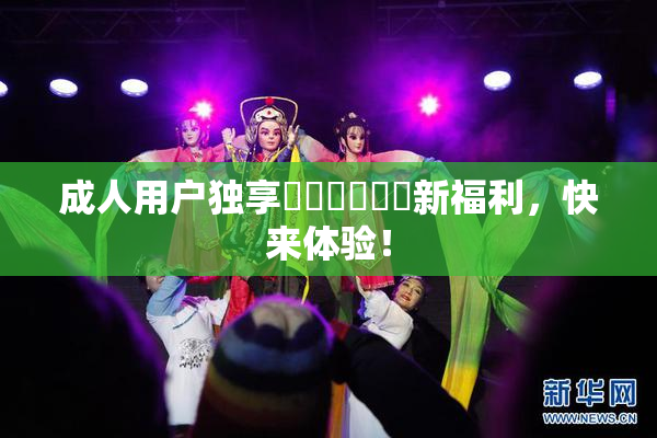 成人用户独享❌‌❌‌❌‌新福利，快来体验！