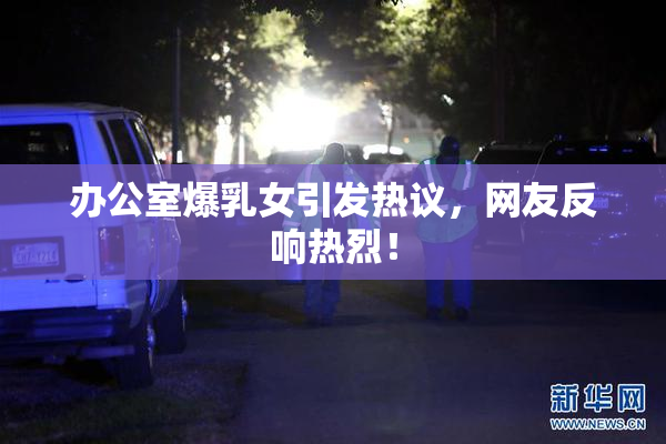 办公室爆乳女引发热议，网友反响热烈！