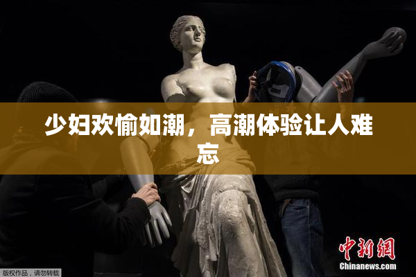 少妇欢愉如潮，高潮体验让人难忘