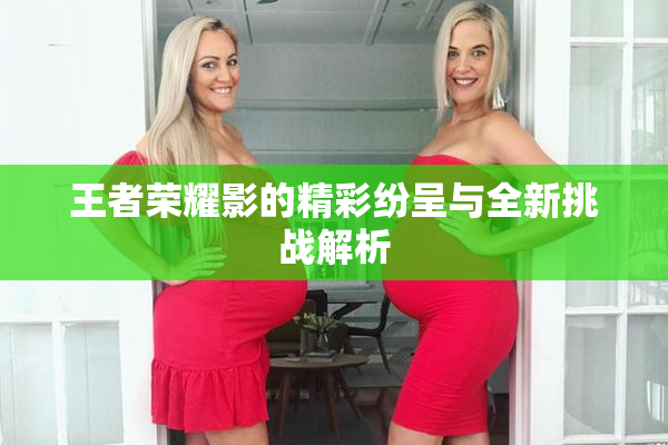 王者荣耀影的精彩纷呈与全新挑战解析