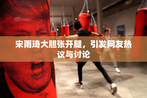 宋雨琦大胆张开腿，引发网友热议与讨论