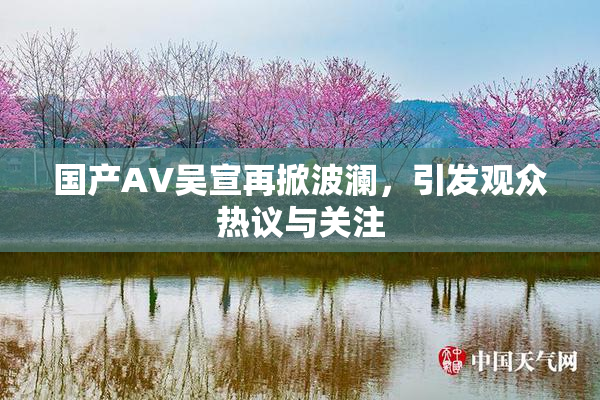 国产AV吴宣再掀波澜，引发观众热议与关注