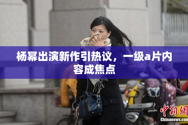 杨幂出演新作引热议，一级a片内容成焦点