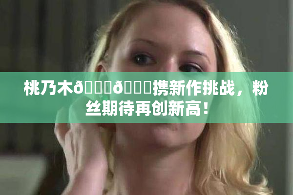 桃乃木💋🍑携新作挑战，粉丝期待再创新高！