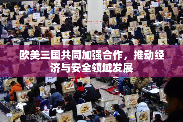 欧美三国共同加强合作，推动经济与安全领域发展