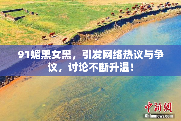 91媚黑女黑，引发网络热议与争议，讨论不断升温！