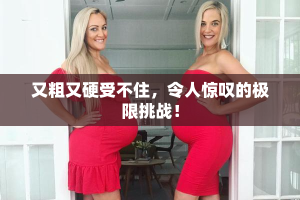 又粗又硬受不住，令人惊叹的极限挑战！