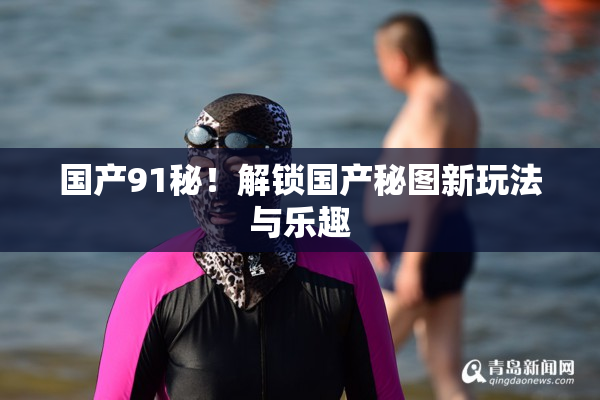 国产91秘！解锁国产秘图新玩法与乐趣
