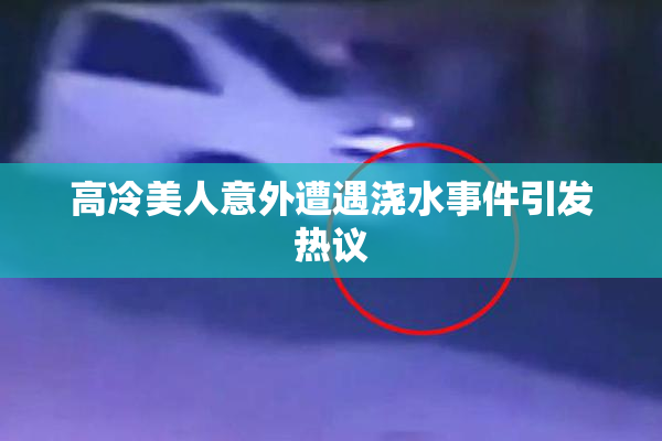 高冷美人意外遭遇浇水事件引发热议