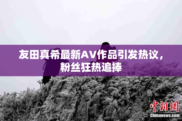 友田真希最新AV作品引发热议，粉丝狂热追捧