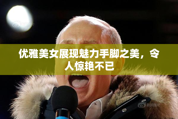 优雅美女展现魅力手脚之美，令人惊艳不已