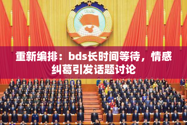 重新编排：bds长时间等待，情感纠葛引发话题讨论