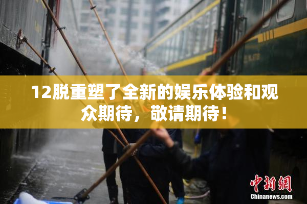 12脱重塑了全新的娱乐体验和观众期待，敬请期待！