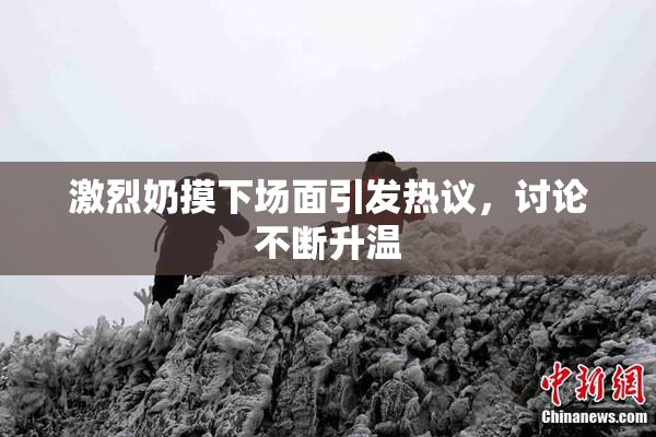 激烈奶摸下场面引发热议，讨论不断升温