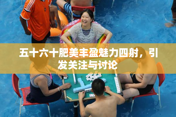 五十六十肥美丰盈魅力四射，引发关注与讨论