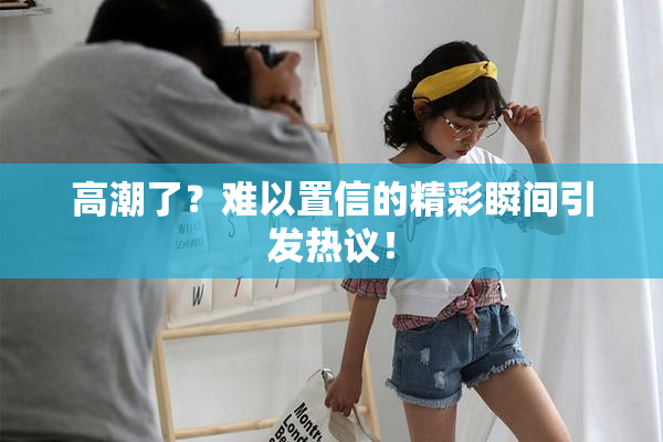 高潮了？难以置信的精彩瞬间引发热议！