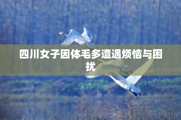四川女子因体毛多遭遇烦恼与困扰