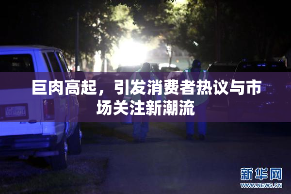 巨肉高起，引发消费者热议与市场关注新潮流