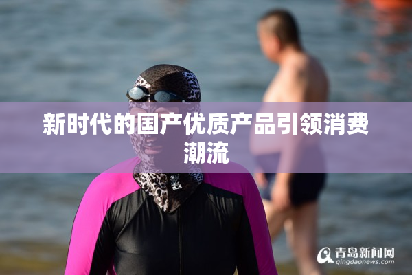 新时代的国产优质产品引领消费潮流