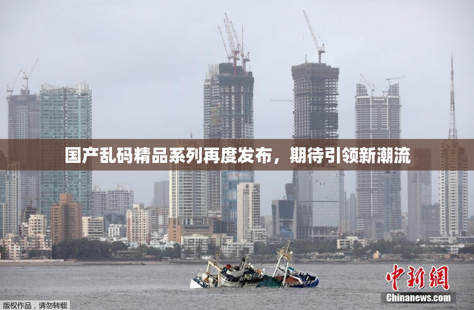 国产乱码精品系列再度发布，期待引领新潮流