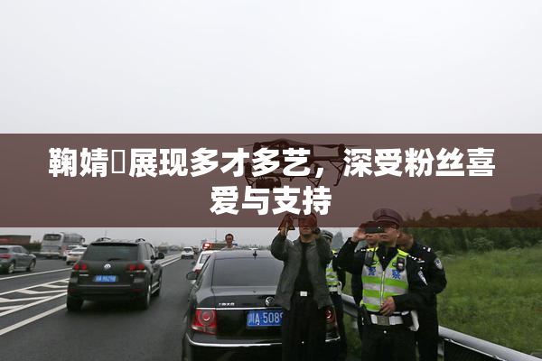 鞠婧祎展现多才多艺，深受粉丝喜爱与支持