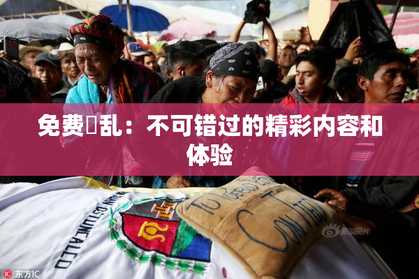 免费婬乱：不可错过的精彩内容和体验