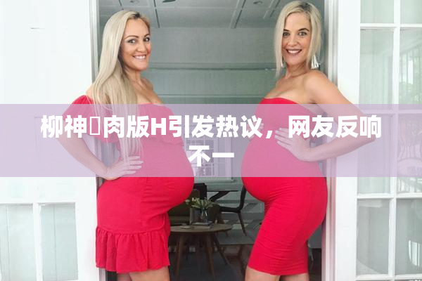柳神婬肉版H引发热议，网友反响不一