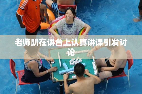 老师趴在讲台上认真讲课引发讨论