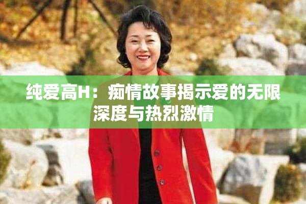 纯爱高H：痴情故事揭示爱的无限深度与热烈激情