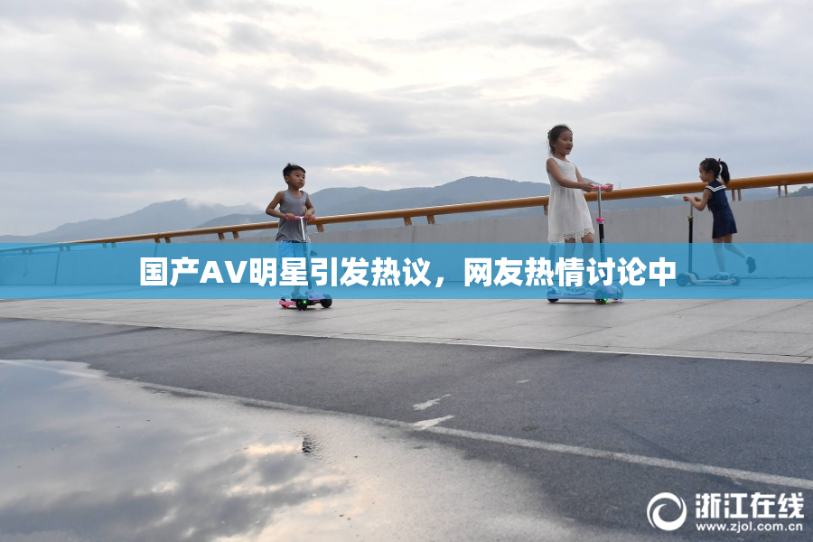国产AV明星引发热议，网友热情讨论中