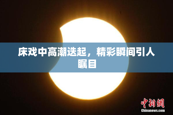 床戏中高潮迭起，精彩瞬间引人瞩目