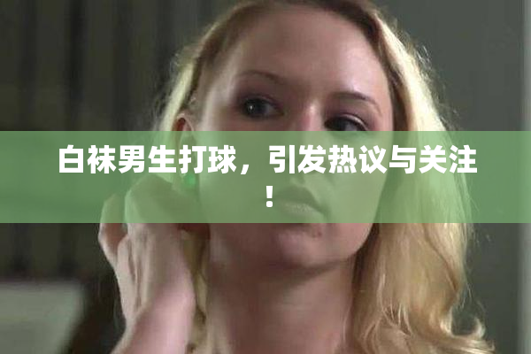 白袜男生打球，引发热议与关注！