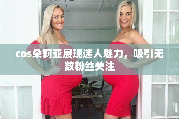 cos朵莉亚展现迷人魅力，吸引无数粉丝关注
