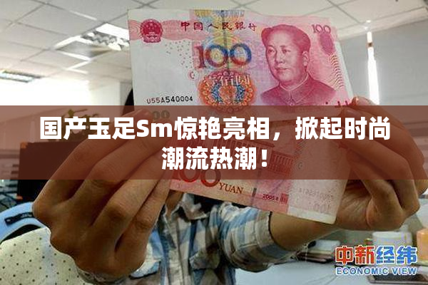国产玉足Sm惊艳亮相，掀起时尚潮流热潮！