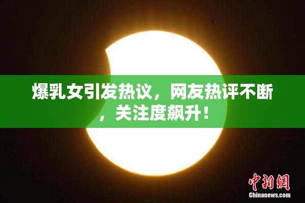 爆乳女引发热议，网友热评不断，关注度飙升！