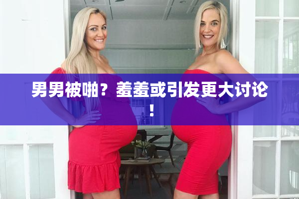 男男被啪？羞羞或引发更大讨论！