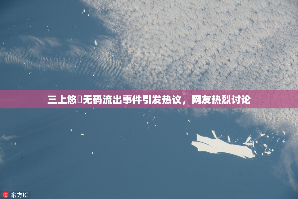 三上悠亜无码流出事件引发热议，网友热烈讨论