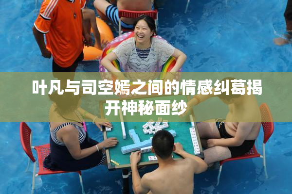 叶凡与司空嫣之间的情感纠葛揭开神秘面纱